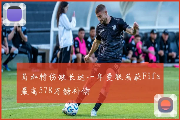 乌加特伤缺长达一年曼联或获Fifa最高578万镑补偿