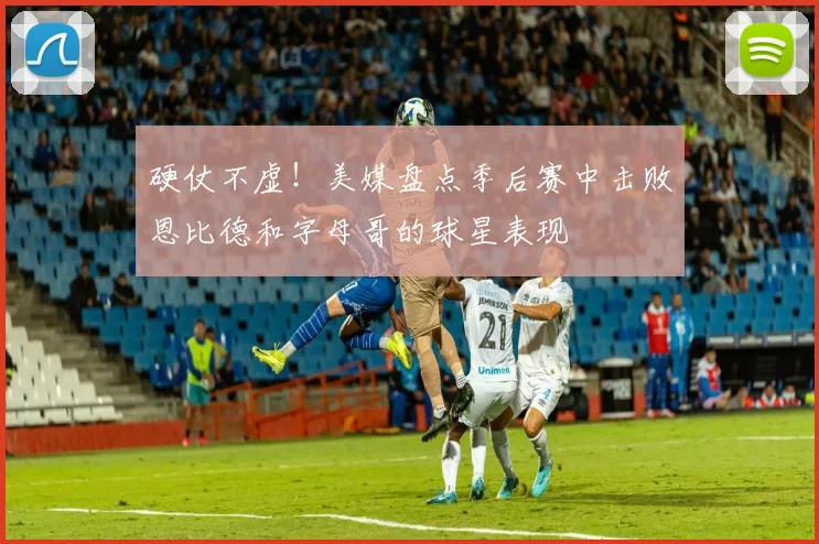 硬仗不虚！美媒盘点季后赛中击败恩比德和字母哥的球星表现