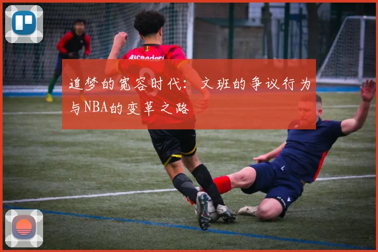 追梦的宽容时代：文班的争议行为与NBA的变革之路