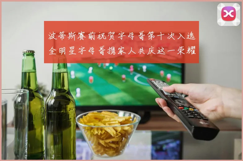 波蒂斯赛前祝贺字母哥第十次入选全明星字母哥携家人共庆这一荣耀时刻