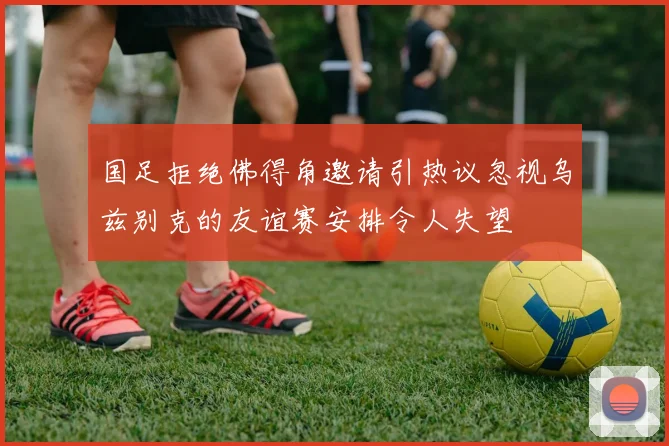 国足拒绝佛得角邀请引热议忽视乌兹别克的友谊赛安排令人失望