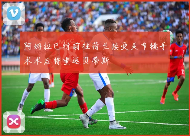 阿姆拉巴特前往荷兰接受关节镜手术术后将重返贝蒂斯