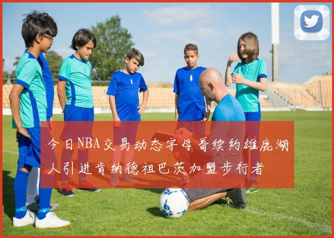 今日NBA交易动态字母哥续约雄鹿湖人引进肯纳德祖巴茨加盟步行者