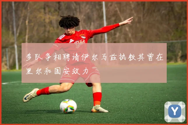 多队争相聘请伊尔马兹执教其曾在里尔和国安效力