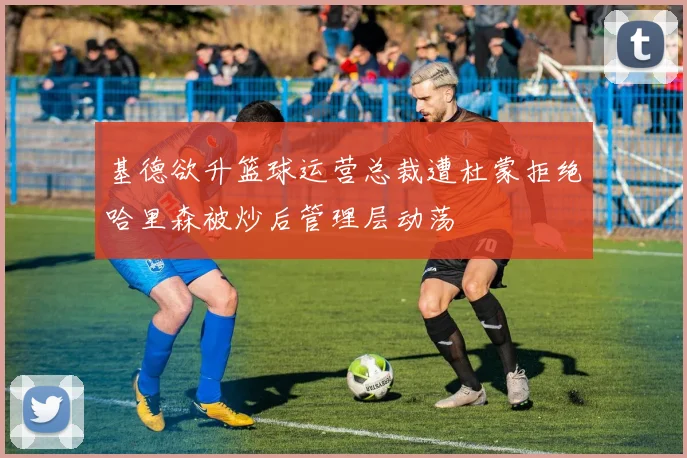 基德欲升篮球运营总裁遭杜蒙拒绝哈里森被炒后管理层动荡