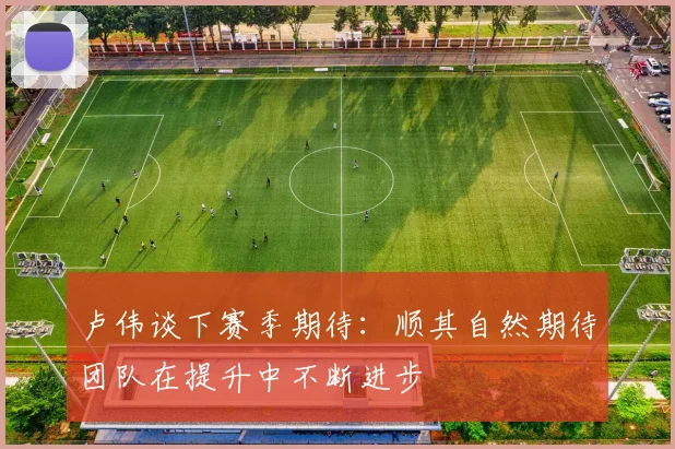 卢伟谈下赛季期待：顺其自然期待团队在提升中不断进步