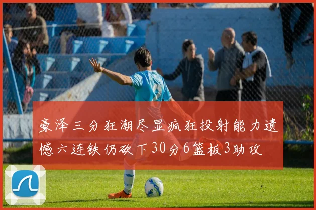 豪泽三分狂潮尽显疯狂投射能力遗憾六连铁仍砍下30分6篮板3助攻