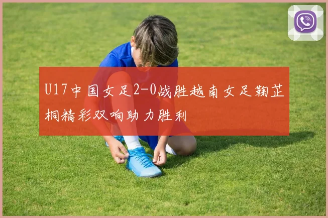 U17中国女足2-0战胜越南女足鞠芷桐精彩双响助力胜利
