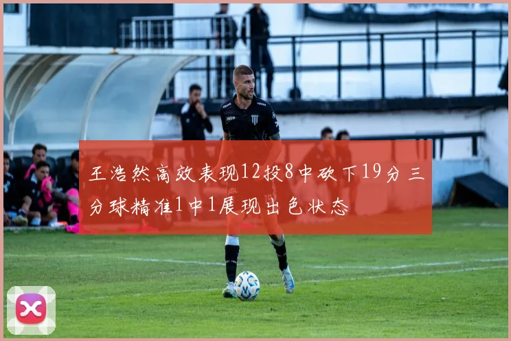 王浩然高效表现12投8中砍下19分三分球精准1中1展现出色状态