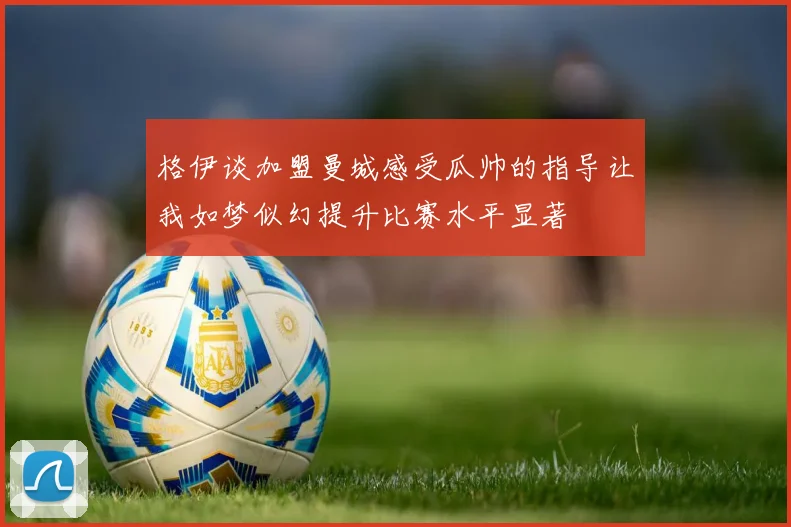 格伊谈加盟曼城感受瓜帅的指导让我如梦似幻提升比赛水平显著