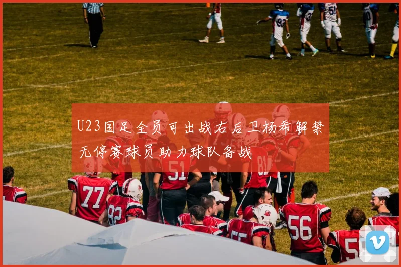 U23国足全员可出战右后卫杨希解禁无停赛球员助力球队备战