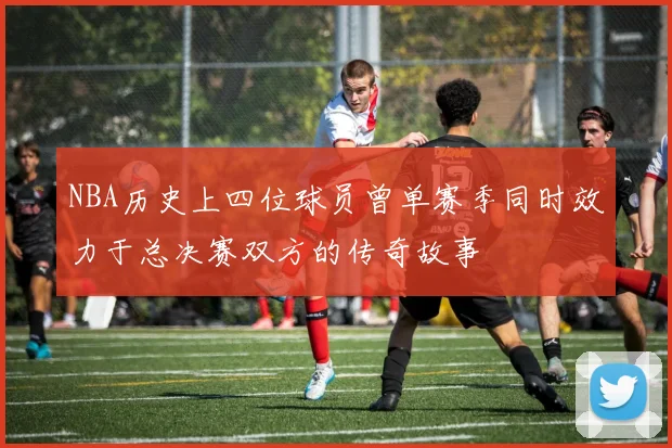 NBA历史上四位球员曾单赛季同时效力于总决赛双方的传奇故事
