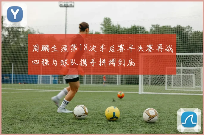 周鹏生涯第18次季后赛半决赛再战四强与球队携手拼搏到底
