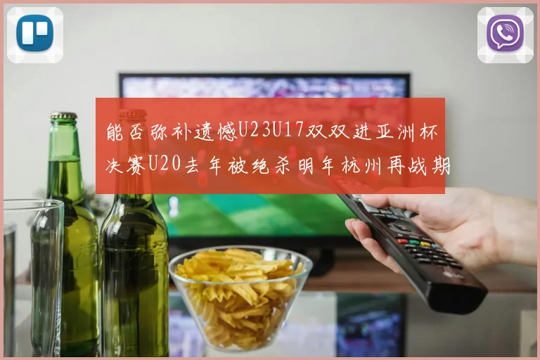能否弥补遗憾U23U17双双进亚洲杯决赛U20去年被绝杀明年杭州再战期待辉煌