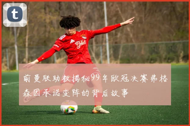 前曼联助教揭秘99年欧冠决赛弗格森因承诺变阵的背后故事