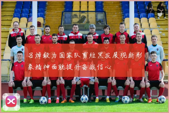 吕焯毅为国家队剪短黑发展现新形象精神面貌提升备战信心