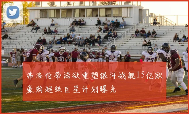 弗洛伦蒂诺欲重塑银河战舰15亿欧豪购超级巨星计划曝光