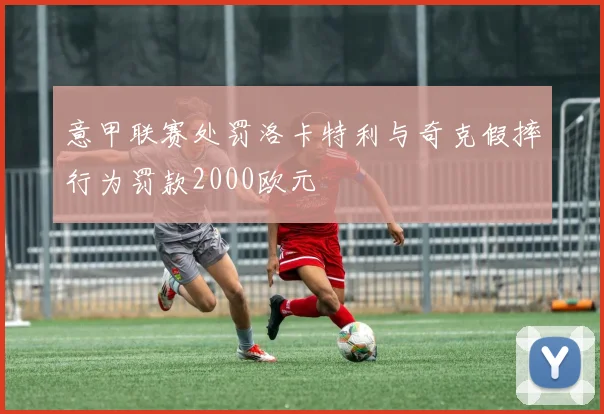 意甲联赛处罚洛卡特利与奇克假摔行为罚款2000欧元