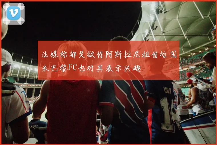 法媒称都灵欲将阿斯拉尼租借给国米巴黎FC也对其表示兴趣