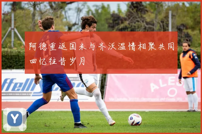 阿德重返国米与齐沃温情相聚共同回忆往昔岁月