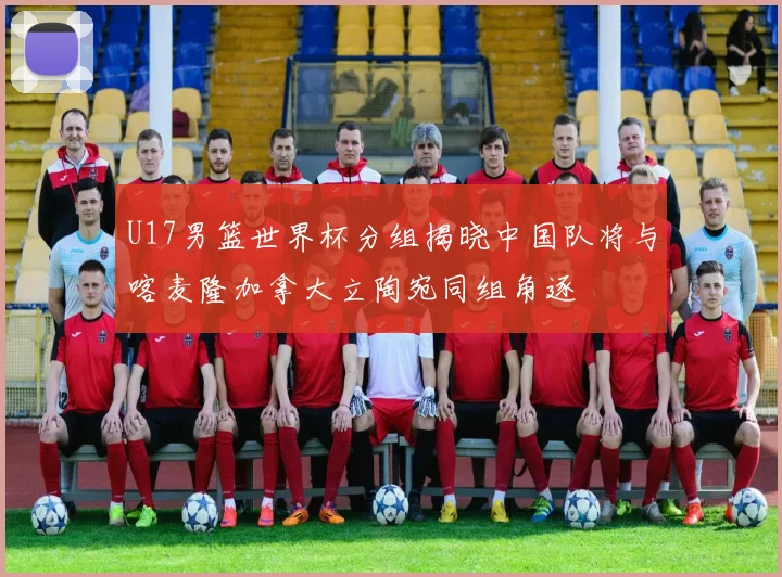 U17男篮世界杯分组揭晓中国队将与喀麦隆加拿大立陶宛同组角逐