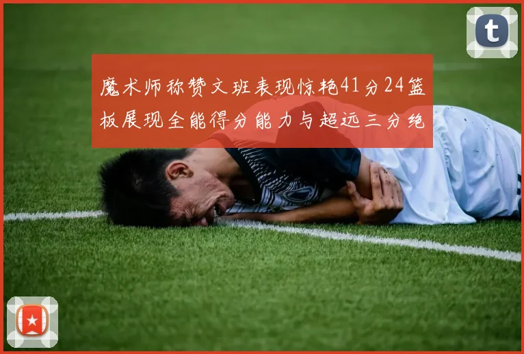 魔术师称赞文班表现惊艳41分24篮板展现全能得分能力与超远三分绝技