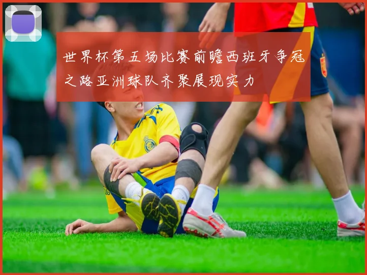 世界杯第五场比赛前瞻西班牙争冠之路亚洲球队齐聚展现实力